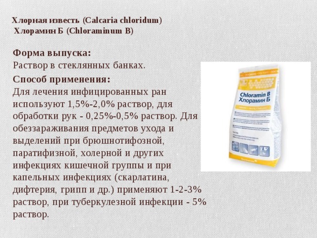   Хлорная известь (Calcaria chloridum)  Хлорамин Б (Сhloraminum В) Форма выпуска:  Раствор в стеклянных банках. Способ применения:  Для лечения инфицированных ран используют 1,5%-2,0% раствор, для обработки рук - 0,25%-0,5% раствор. Для обеззараживания предметов ухода и выделений при брюшнотифозной, паратифизной, холерной и других инфекциях кишечной группы и при капельных инфекциях (скарлатина, дифтерия, грипп и др.) применяют 1-2-3% раствор, при туберкулезной инфекции - 5% раствор.  