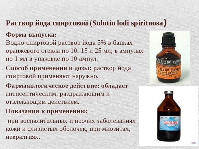  Раствор йода спиртовой (Solutio lodi spirituosa ) Форма выпуска:  Водно-спиртовой раствор йода 5% в банках оранжевого стекла по 10, 15 и 25 мл; в ампулах по 1 мл в упаковке по 10 ампул. Способ применения и дозы: раствор йода спиртовой применяют наружно. Фармакологическое действие: обладает антисептическим, раздражающим и отвлекающим действием. Показания к применению:   при воспалительных и прочих заболеваниях кожи и слизистых оболочек, при миозитах, невралгиях. 