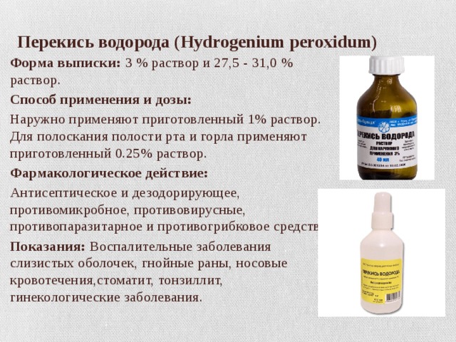 Перекись водорода (Hydrogenium peroxidum) Форма выписки: 3 % раствор и 27,5 - 31,0 % раствор. Способ применения и дозы: Наружно применяют приготовленный 1% раствор. Для полоскания полости рта и горла применяют приготовленный 0.25% раствор. Фармакологическое действие: Антисептическое и дезодорирующее, противомикробное, противовирусные, противопаразитарное и противогрибковое средство. Показания: Воспалительные заболевания слизистых оболочек, гнойные раны, носовые кровотечения,стоматит, тонзиллит, гинекологические заболевания. 