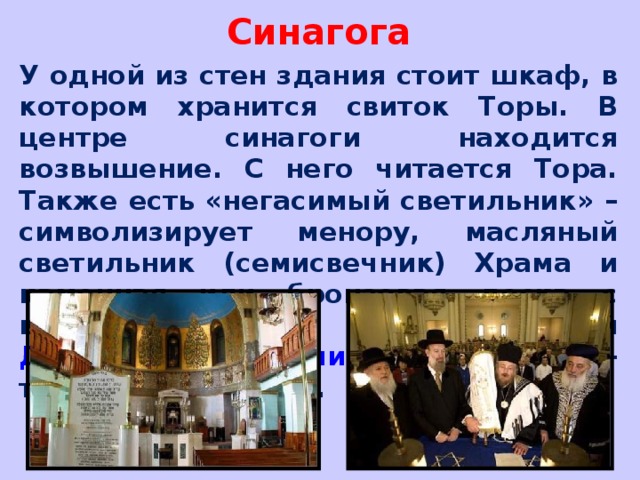 Синагога У одной из стен здания стоит шкаф, в котором хранится свиток Торы. В центре синагоги находится возвышение. С него читается Тора. Также есть «негасимый светильник» – символизирует менору, масляный светильник (семисвечник) Храма и каменная или бронзовая доска с выгравированными на ней Десятью заповедями , которые когда-то Бог дал Моисею.  
