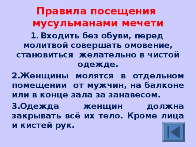 Правила посещения мусульманами мечети Входить без обуви, перед молитвой совершать омовение, становиться желательно в чистой одежде. Женщины молятся в отдельном помещении от мужчин, на балконе или в конце зала за занавесом. Одежда женщин должна закрывать всё их тело. Кроме лица и кистей рук. 