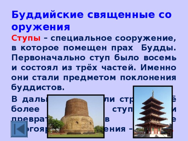 Буддийские священные сооружения Ступы – специальное сооружение, в которое помещен прах Будды. Первоначально ступ было восемь и состоял из трёх частей. Именно они стали предметом поклонения буддистов. В дальнейшем стали строить всё более сложные ступы. Они превратились в высокие многоярусные строения – пагоды.  