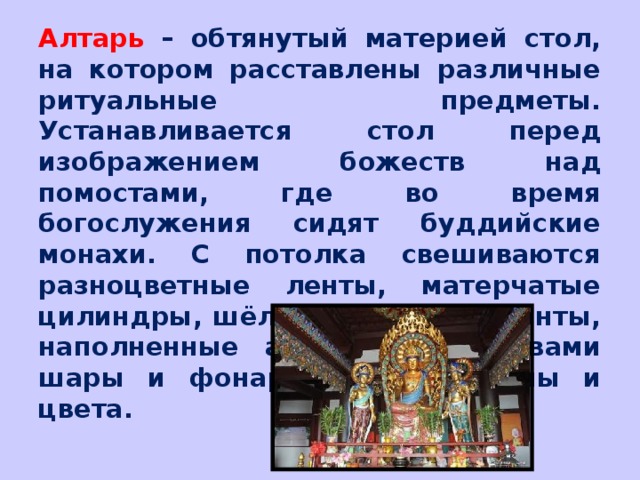 Алтарь – обтянутый материей стол, на котором расставлены различные ритуальные предметы. Устанавливается стол перед изображением божеств над помостами, где во время богослужения сидят буддийские монахи. С потолка свешиваются разноцветные ленты, матерчатые цилиндры, шёлковые платки, зонты, наполненные ароматными травами шары и фонари разной формы и цвета. 