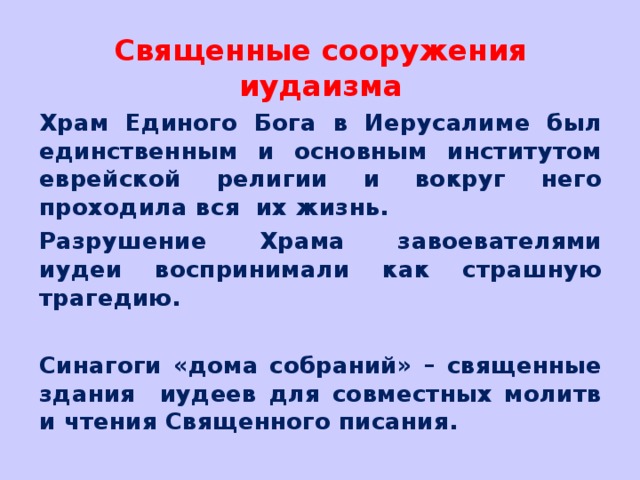 Священные сооружения иудаизма Храм Единого Бога в Иерусалиме был единственным и основным институтом еврейской религии и вокруг него проходила вся их жизнь. Разрушение Храма завоевателями иудеи воспринимали как страшную трагедию.  Синагоги «дома собраний» – священные здания иудеев для совместных молитв и чтения Священного писания. 