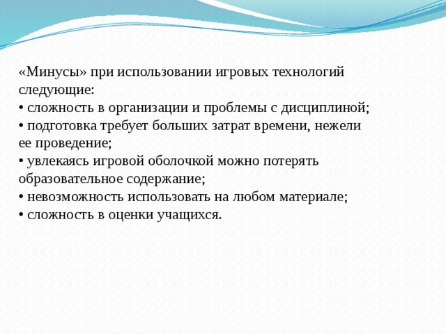 «Минусы» при использовании игровых технологий следующие:   • сложность в организации и проблемы с дисциплиной;   • подготовка требует больших затрат времени, нежели ее проведение;   • увлекаясь игровой оболочкой можно потерять образовательное содержание;   • невозможность использовать на любом материале;   • сложность в оценки учащихся.  