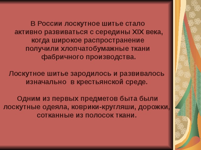 В России лоскутное шитье стало  активно развиваться с середины XIX века,  когда широкое распространение получили хлопчатобумажные ткани  фабричного производства.  Лоскутное шитье зародилось и развивалось изначально в крестьянской среде.   Одним из первых предметов быта были лоскутные одеяла, коврики-кругляши, дорожки, сотканные из полосок ткани.  