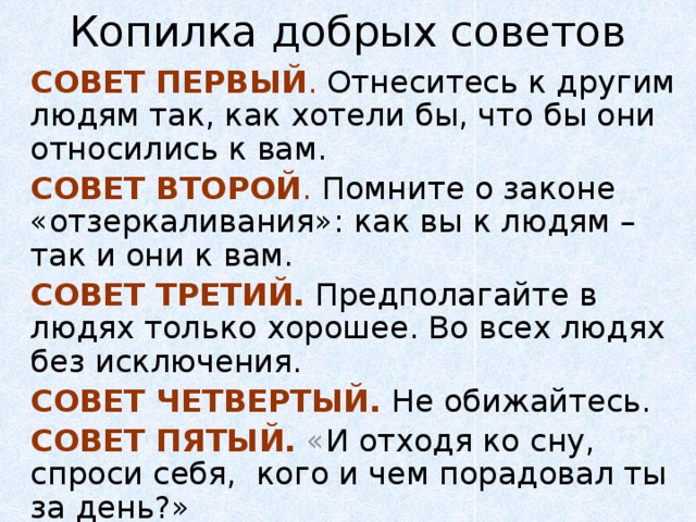 Копилка добрых советов СОВЕТ ПЕРВЫЙ .  Отнеситесь к другим людям так, как хотели бы, что бы они относились к вам. СОВЕТ ВТОРОЙ .  Помните о законе «отзеркаливания»: как вы к людям – так и они к вам. СОВЕТ ТРЕТИЙ.  Предполагайте в людях только хорошее. Во всех людях без исключения. СОВЕТ ЧЕТВЕРТЫЙ.  Не обижайтесь. СОВЕТ ПЯТЫЙ. « И отходя ко сну, спроси себя, кого и чем порадовал ты за день?»