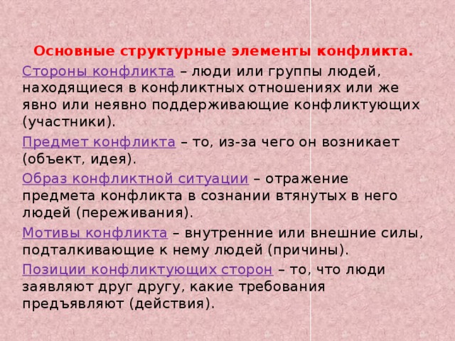 Основные структурные элементы конфликта. Стороны конфликта   – люди или группы людей, находящиеся в конфликтных отношениях или же явно или неявно поддерживающие конфликтующих (участники). Предмет конфликта   – то, из-за чего он возникает (объект, идея). Образ конфликтной ситуации   – отражение предмета конфликта в сознании втянутых в него людей (переживания). Мотивы конфликта   – внутренние или внешние силы, подталкивающие к нему людей (причины). Позиции конфликтующих сторон  – то, что люди заявляют друг другу, какие требования предъявляют (действия).