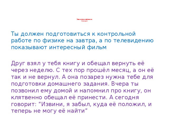 Типология конфликтов  Ситуации:    Ты должен подготовиться к контрольной работе по физике на завтра, а по телевидению показывают интересный фильм Друг взял у тебя книгу и обещал вернуть её через неделю. С тех пор прошёл месяц, а он её так и не вернул. А она позарез нужна тебе для подготовки домашнего задания. Вчера ты позвонил ему домой и напомнил про книгу, он клятвенно обещал её принести. А сегодня говорит: “Извини, я забыл, куда её положил, и теперь не могу её найти”