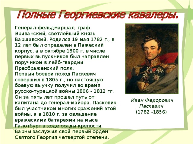 Генерал-фельдмаршал, граф Эриванский, светлейший князь Варшавский. Родился 19 мая 1782 г., в 12 лет был определен в Пажеский корпус, а в октябре 1800 г. в числе первых выпускников был направлен поручиком в лейб-гвардии Преображенский полк. Первый боевой поход Паскевич совершил в 1805 г., но настоящую боевую выучку получил во время русско-турецкой войны 1806 - 1812 гг. Он за пять лет прошел путь от капитана до генерал-майора. Паскевич был участником многих сражений этой войны, а в 1810 г. за овладение вражескими батареями на мысе Галотбург в ходе осады крепости Варны заслужил свой первый орден Святого Георгия четвертой степени. Иван Федорович Паскевич 