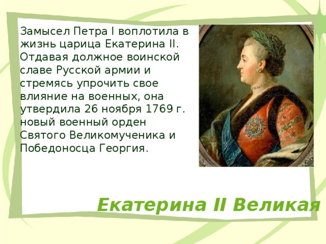 Замысел Петра I воплотила в жизнь царица Екатерина II. Отдавая должное воинской славе Русской армии и стремясь упрочить свое влияние на военных, она утвердила 26 ноября 1769 г. новый военный орден Святого Великомученика и Победоносца Георгия. Екатерина II Великая 