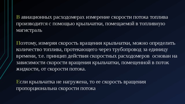 В авиационных расходомерах измерение скорости потока топлива производится с помощью крыльчатки, помещаемой в топливную магистраль П оэтому, измеряя скорость вращения крыльчатки, можно определить количество топлива, протекающего через трубопровод за единицу времени, т.е. принцип действия скоростных расходомеров  основан на зависимости скорости вращения крыльчатки, помещенной в поток жидкости, от скорости потока. Е сли крыльчатка не нагружена, то ее скорость вращения пропорциональна скорости потока 