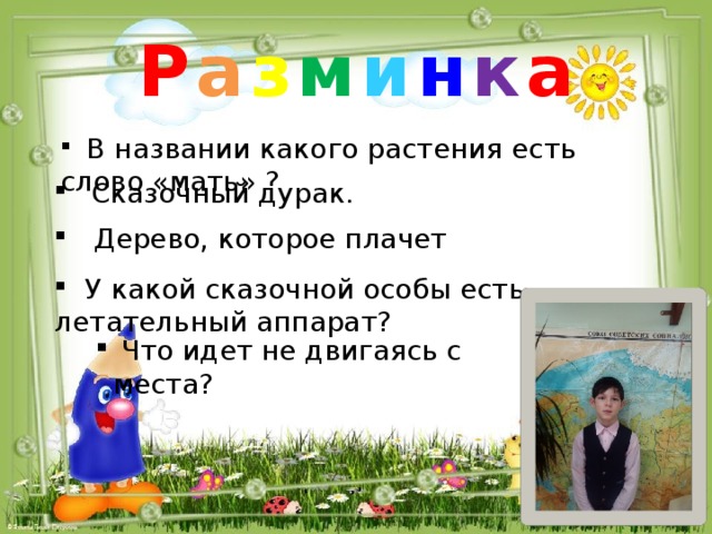Р а з м и н к а  В названии какого растения есть слово «мать» ?   Сказочный дурак.  Дерево, которое плачет  У какой сказочной особы есть летательный аппарат?  Что идет не двигаясь с места?  Что идет не двигаясь с места? 