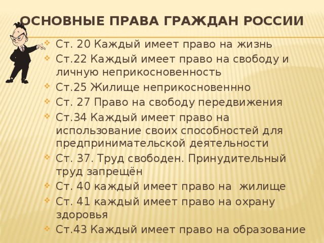 Основные права граждан России Ст. 20 Каждый имеет право на жизнь Ст.22 Каждый имеет право на свободу и личную неприкосновенность Ст.25 Жилище неприкосновеннно Ст. 27 Право на свободу передвижения Ст.34 Каждый имеет право на использование своих способностей для предпринимательской деятельности Ст. 37. Труд свободен. Принудительный труд запрещён Ст. 40 каждый имеет право на жилище Ст. 41 каждый имеет право на охрану здоровья Ст.43 Каждый имеет право на образование 