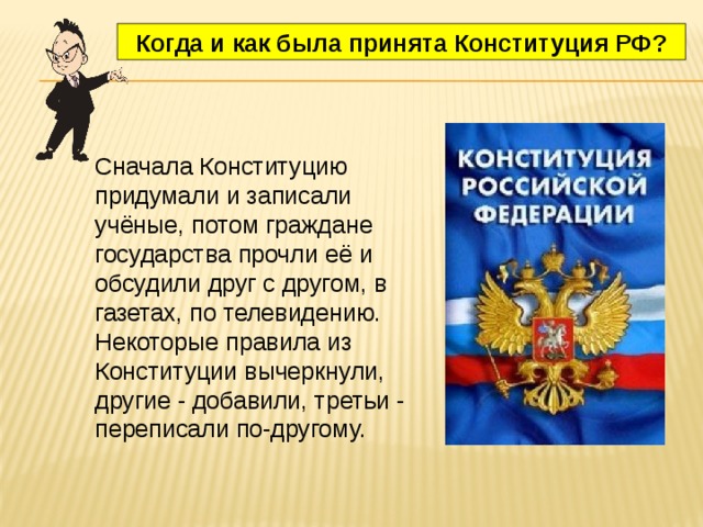 Когда и как была принята Конституция РФ? Сначала Конституцию придумали и записали учёные, потом граждане государства прочли её и обсудили друг с другом, в газетах, по телевидению. Некоторые правила из Конституции вычеркнули, другие - добавили, третьи - переписали по-другому. 
