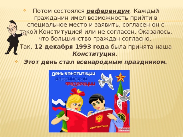 Потом состоялся референдум . Каждый гражданин имел возможность прийти в специальное место и заявить, согласен он с такой Конституцией или не согласен. Оказалось, что большинство граждан согласно. Так, 12 декабря 1993 года была принята наша Конституция . Этот день стал всенародным праздником. 