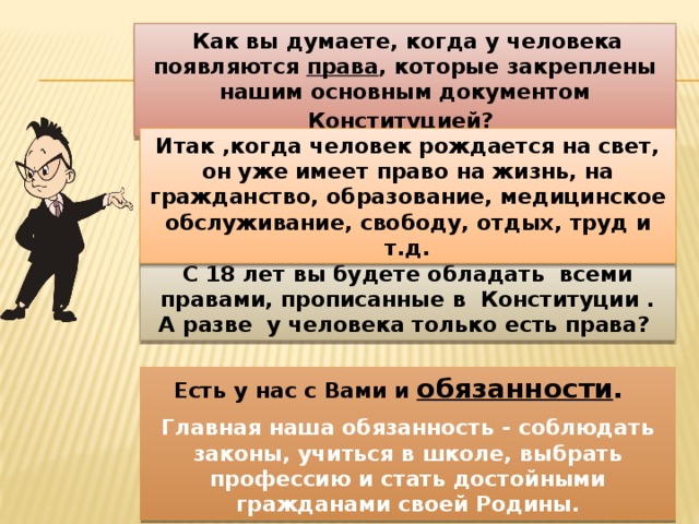  Как вы думаете, когда у человека появляются права , которые закреплены нашим основным документом Конституцией?  Итак ,когда человек рождается на свет, он уже имеет право на жизнь, на гражданство, образование, медицинское обслуживание, свободу, отдых, труд и т.д. С 18 лет вы будете обладать всеми правами, прописанные в Конституции . А разве у человека только есть права? Есть у нас с Вами и обязанности . Главная наша обязанность - соблюдать законы, учиться в школе, выбрать профессию и стать достойными гражданами своей Родины. 