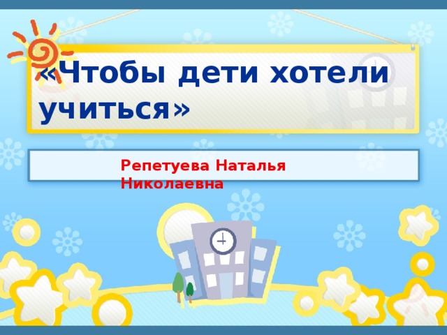 «Чтобы дети хотели учиться» Репетуева Наталья Николаевна 