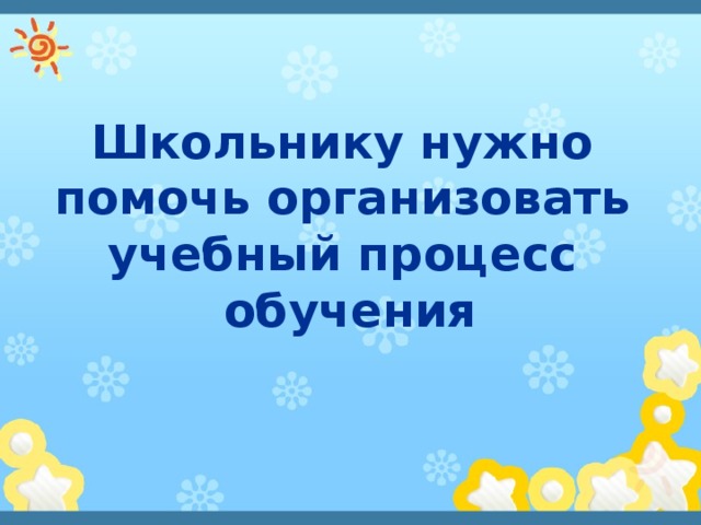 Школьнику нужно  помочь организовать  учебный процесс обучения 