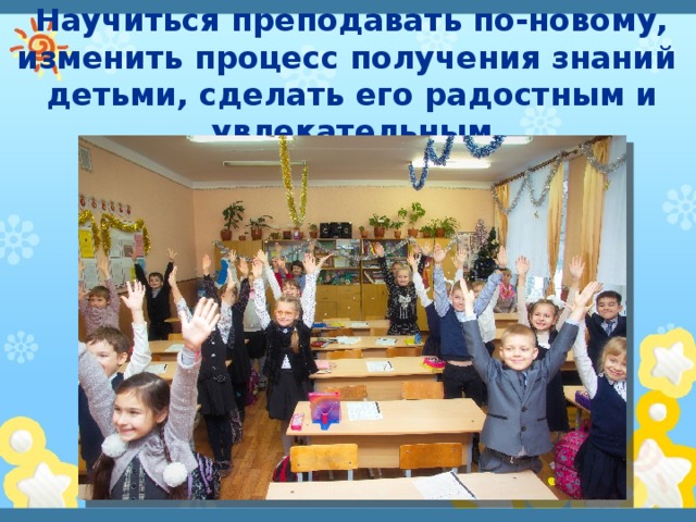 Научиться преподавать по-новому, изменить процесс получения знаний детьми, сделать его радостным и увлекательным 