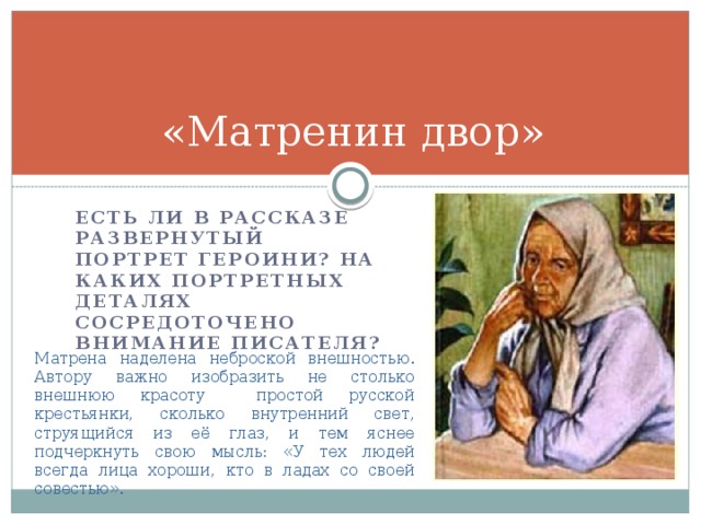 «Матренин двор» Есть ли в рассказе развернутый портрет героини? На каких портретных деталях сосредоточено внимание писателя? Матрена наделена неброской внешностью. Автору важно изобразить не столько внешнюю красоту простой русской крестьянки, сколько внутренний свет, струящийся из её глаз, и тем яснее подчеркнуть свою мысль: «У тех людей всегда лица хороши, кто в ладах со своей совестью». 