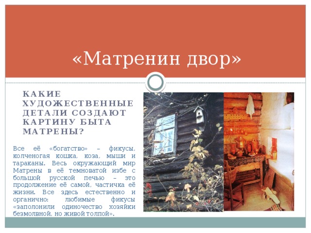 «Матренин двор» Какие художественные детали создают картину быта Матрены? Все её «богатство» – фикусы, колченогая кошка, коза, мыши и тараканы. Весь окружающий мир Матрены в её темноватой избе с большой русской печью – это продолжение её самой, частичка её жизни. Все здесь естественно и органично: любимые фикусы «заполонили одиночество хозяйки безмолвной, но живой толпой». 