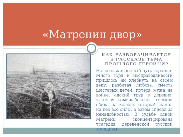 «Матренин двор» Как разворачивается в рассказе тема прошлого героини? Нелегок жизненный путь героини. Много горя и несправедливости пришлось ей хлебнуть на своем веку: разбитая любовь, смерть шестерых детей, потеря мужа на войне, адский труд в деревне, тяжелая немочь-болезнь, горькая обида на колхоз, который выжал из неё все силы, а затем списал за ненадобностью. В судьбе одной Матрены сконцентрирована трагедия деревенской русской женщины. 