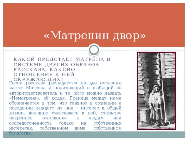 «Матренин двор» Какой предстает Матрена в системе других образов рассказа, каково отношение к ней окружающих? Герои рассказа распадаются на две неравные части: Матрена и понимающий и любящий её автор-повествователь и те, кого можно назвать «Нематрена», её родня. Граница между ними обозначается в том, что главное в сознании и поведении каждого из них – интерес к общей жизни, желание участвовать в ней, открытое искреннее отношение к людям или сосредоточенность только на собственных интересах, собственном доме, собственном богатстве. 