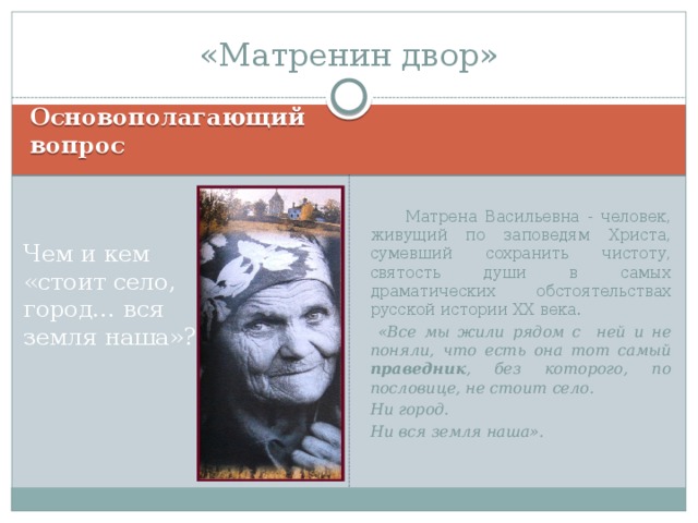 «Матренин двор» Основополагающий вопрос   Матрена Васильевна - человек, живущий по заповедям Христа, сумевший сохранить чистоту, святость души в самых драматических обстоятельствах русской истории ХХ века.  «Все мы жили рядом с ней и не поняли, что есть она тот самый праведник , без которого, по пословице, не стоит село. Ни город. Ни вся земля наша». Чем и кем «стоит село, город… вся земля наша»? 