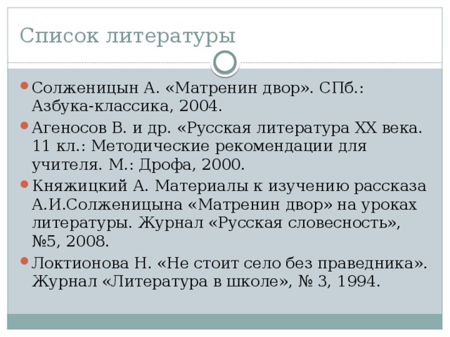 Список литературы Солженицын А. «Матренин двор». СПб.: Азбука-классика, 2004. Агеносов В. и др. «Русская литература XX века. 11 кл.: Методические рекомендации для учителя. М.: Дрофа, 2000. Княжицкий А. Материалы к изучению рассказа А.И.Солженицына «Матренин двор» на уроках литературы. Журнал «Русская словесность», №5, 2008. Локтионова Н. «Не стоит село без праведника». Журнал «Литература в школе», № 3, 1994. 