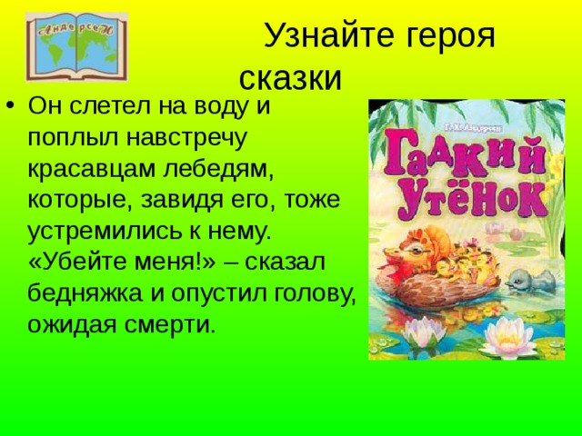  Узнайте героя сказки Он слетел на воду и поплыл навстречу красавцам лебедям, которые, завидя его, тоже устремились к нему. «Убейте меня!» – сказал бедняжка и опустил голову, ожидая смерти. 