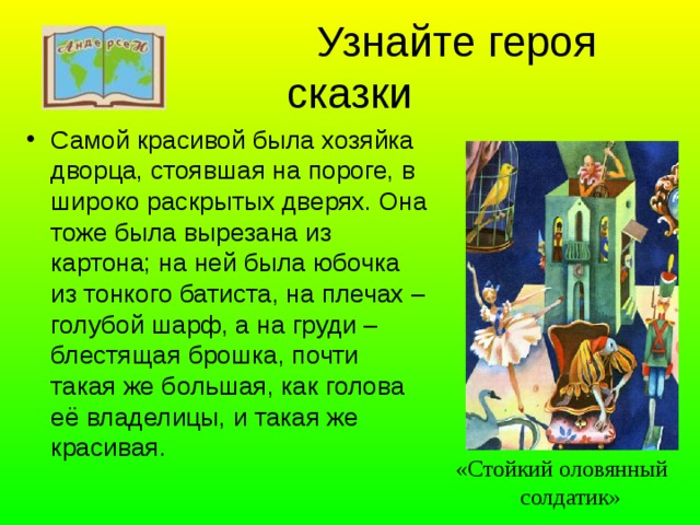  Узнайте героя сказки Самой красивой была хозяйка дворца, стоявшая на пороге, в широко раскрытых дверях. Она тоже была вырезана из картона; на ней была юбочка из тонкого батиста, на плечах – голубой шарф, а на груди – блестящая брошка, почти такая же большая, как голова её владелицы, и такая же красивая. «Стойкий оловянный  солдатик» 