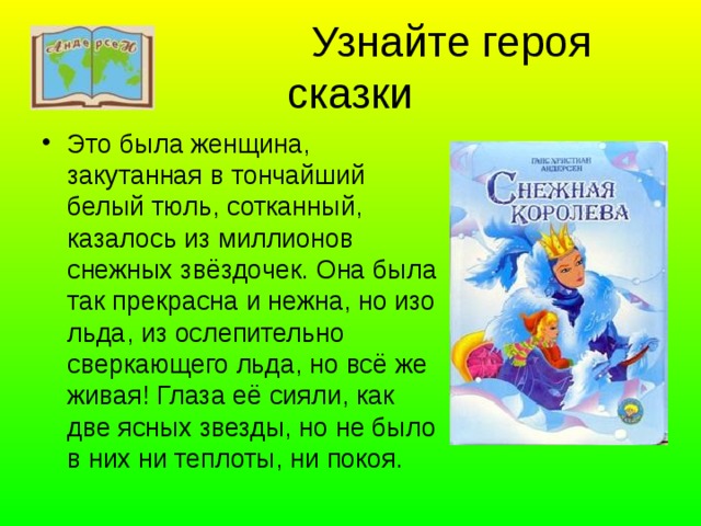  Узнайте героя сказки Это была женщина, закутанная в тончайший белый тюль, сотканный, казалось из миллионов снежных звёздочек. Она была так прекрасна и нежна, но изо льда, из ослепительно сверкающего льда, но всё же живая! Глаза её сияли, как две ясных звезды, но не было в них ни теплоты, ни покоя. 