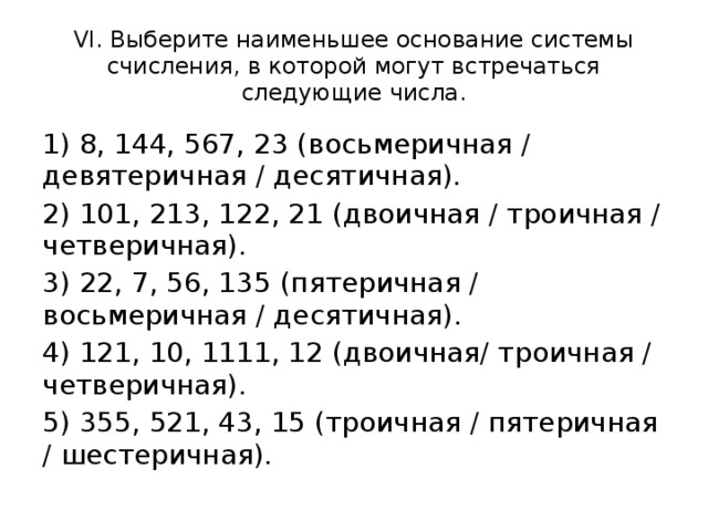 VI. Выберите наименьшее основание системы счисления, в которой могут встречаться следующие числа. 1) 8, 144, 567, 23 (восьмеричная / девятеричная / десятичная). 2) 101, 213, 122, 21 (двоичная / троичная / четверичная). 3) 22, 7, 56, 135 (пятеричная / восьмеричная / десятичная). 4) 121, 10, 1111, 12 (двоичная/ троичная / четверичная). 5) 355, 521, 43, 15 (троичная / пятеричная / шестеричная).