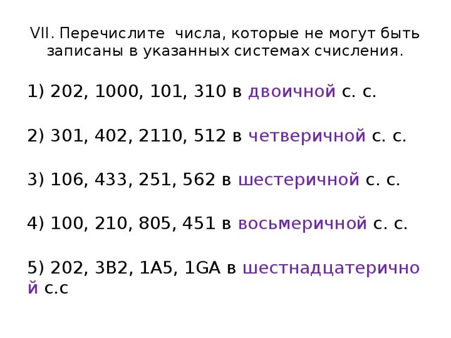 VII. Перечислите числа, которые не могут быть записаны в указанных системах счисления. 1) 202, 1000, 101, 310 в  двоичной  с. с.    2) 301, 402, 2110, 512 в  четверичной  с. с.    3) 106, 433, 251, 562 в  шестеричной  с. с.   4) 100, 210, 805, 451 в  восьмеричной  с. с.  5) 202, 3В2, 1A5, 1GА в  шестнадцатеричной  с.с