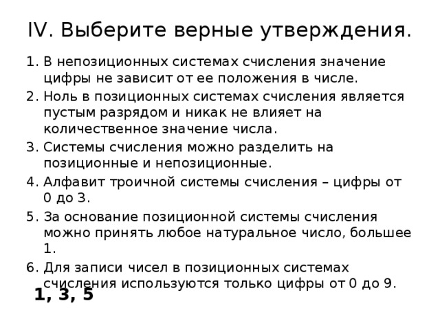 IV. Выберите верные утверждения.   В непозиционных системах счисления значение цифры не зависит от ее положения в числе. Ноль в позиционных системах счисления является пустым разрядом и никак не влияет на количественное значение числа. Системы счисления можно разделить на позиционные и непозиционные. Алфавит троичной системы счисления – цифры от 0 до 3. За основание позиционной системы счисления можно принять любое натуральное число, большее 1. Для записи чисел в позиционных системах счисления используются только цифры от 0 до 9. 1, 3, 5