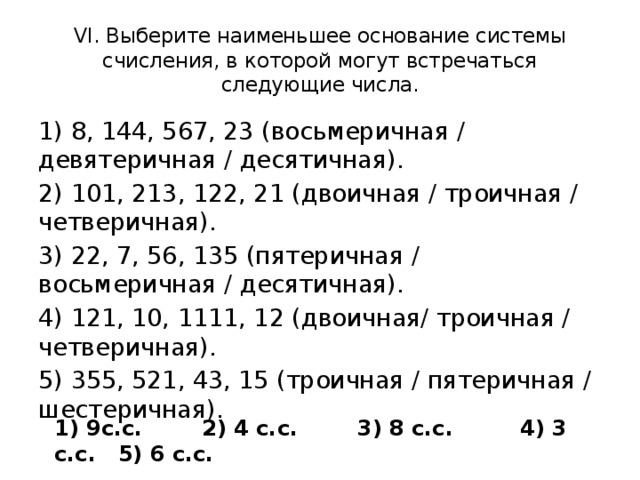 VI. Выберите наименьшее основание системы счисления, в которой могут встречаться следующие числа. 1) 8, 144, 567, 23 (восьмеричная / девятеричная / десятичная). 2) 101, 213, 122, 21 (двоичная / троичная / четверичная). 3) 22, 7, 56, 135 (пятеричная / восьмеричная / десятичная). 4) 121, 10, 1111, 12 (двоичная/ троичная / четверичная). 5) 355, 521, 43, 15 (троичная / пятеричная / шестеричная). 1) 9с.с. 2) 4 с.с. 3) 8 с.с. 4) 3 с.с. 5) 6 с.с.