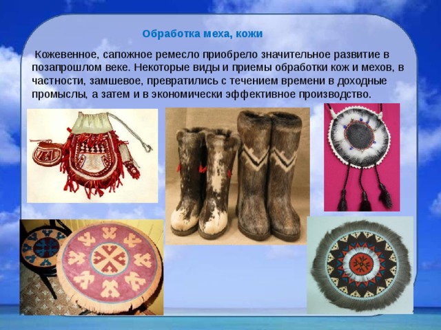 Обработка меха, кожи   Кожевенное, сапожное ремесло приобрело значительное развитие в позапрошлом веке. Некоторые виды и приемы обработки кож и мехов, в частности, замшевое, превратились с течением времени в доходные промыслы, а затем и в экономически эффективное производство. 