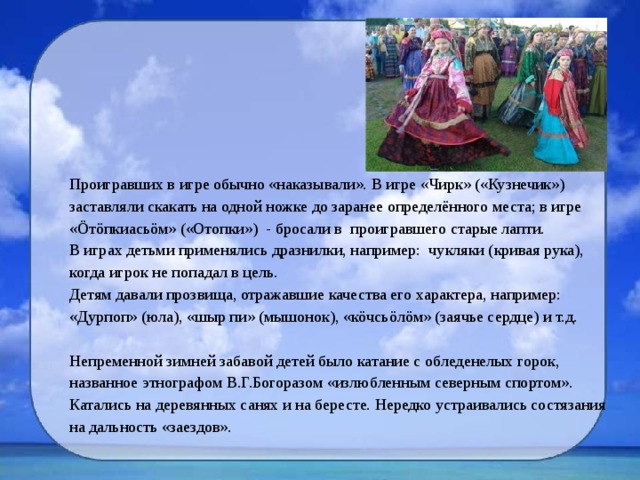 Проигравших в игре обычно «наказывали». В игре «Чирк» («Кузнечик») заставляли скакать на одной ножке до заранее определённого места; в игре «Öтöпкиасьöм» («Отопки») - бросали в проигравшего старые лапти. В играх детьми применялись дразнилки, например: чукляки (кривая рука), когда игрок не попадал в цель. Детям давали прозвища, отражавшие качества его характера, например: «Дурпоп» (юла), «шыр пи» (мышонок), «кöчсьöлöм» (заячье сердце) и т.д.   Непременной зимней забавой детей было катание с обледенелых горок, названное этнографом В.Г.Богоразом «излюбленным северным спортом». Катались на деревянных санях и на бересте. Нередко устраивались состязания на дальность «заездов». 
