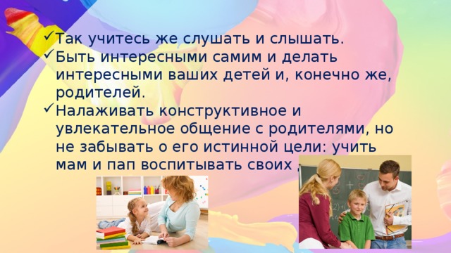 Так учитесь же слушать и слышать. Быть интересными самим и делать интересными ваших детей и, конечно же, родителей. Налаживать конструктивное и увлекательное общение с родителями, но не забывать о его истинной цели: учить мам и пап воспитывать своих детей. 