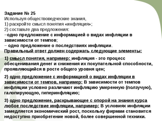 Задание № 25  Используя обществоведческие знания, 1) раскройте смысл понятия «инфляция»; 2) составьте два предложения: − одно предложение с информацией о видах инфляции в зависимости от темпов ; − одно предложение о по­след­стви­ях инфляции . Правильный ответ должен содержать следующие элементы:  1) смысл понятия, например: инфляция - это процесс обесценивания денег и снижения их покупательной способности, проявляющийся в росте общего уровня цен;  2) одно предложение с информацией о видах инфляции в зависимости от темпов, например: В зависимости от темпов инфляции условно различают инфляцию умеренную (ползучую), галопирующую, гиперинфляцию;  3) одно предложение, раскрывающее с опорой на знания курса любое последствие инфляции, например: В условиях инфляции замедляется экономический рост, поскольку фирмам становится недоступно приобретение новой, более совершенной техники. 