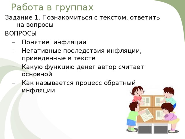 Работа в группах Задание 1. Познакомиться с текстом, ответить на вопросы ВОПРОСЫ Понятие инфляции Негативные последствия инфляции, приведенные в тексте Какую функцию денег автор считает основной Как называется процесс обратный инфляции Понятие инфляции Негативные последствия инфляции, приведенные в тексте Какую функцию денег автор считает основной Как называется процесс обратный инфляции 