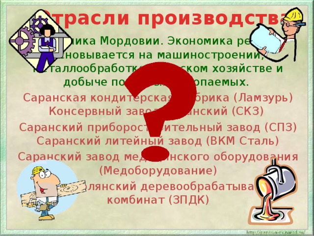 Отрасли производства Экономика Мордовии. Экономика региона основывается на машиностроении, металлообработке, сельском хозяйстве и добыче полезных ископаемых. Саранская кондитерская фабрика (Ламзурь) Консервный завод Саранский (СКЗ) Саранский приборостроительный завод (СПЗ) Саранский литейный завод (ВКМ Сталь) Саранский завод медицинского оборудования (Медоборудование) Зубово-Полянский деревообрабатывающий комбинат (ЗПДК) 
