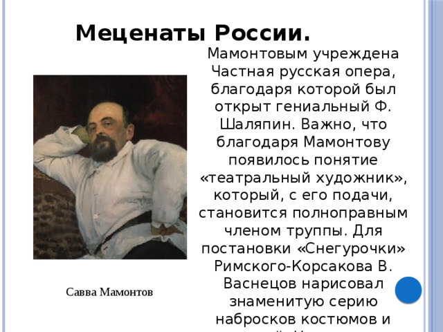 Меценаты России. Мамонтовым учреждена Частная русская опера, благодаря которой был открыт гениальный Ф. Шаляпин. Важно, что благодаря Мамонтову появилось понятие «театральный художник», который, с его подачи, становится полноправным членом труппы. Для постановки «Снегурочки» Римского-Корсакова В. Васнецов нарисовал знаменитую серию набросков костюмов и декораций. На спектаклях мамонтовской оперы впервые выявилось выдающееся дарование К. Коровина как декоратора. Савва Мамонтов 