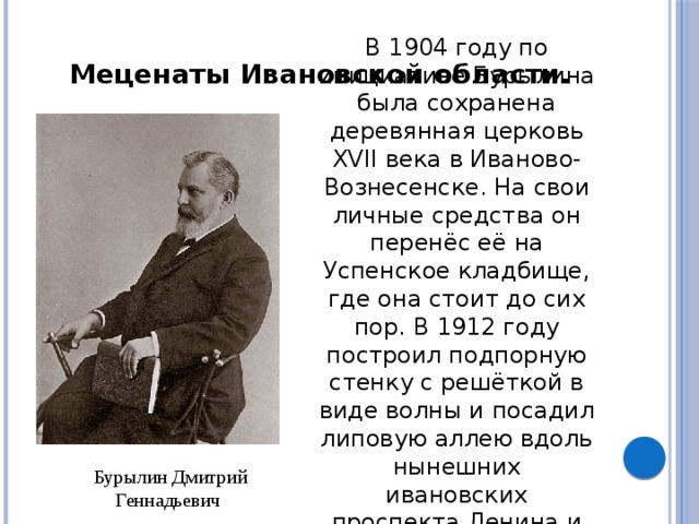 В 1904 году по инициативе Бурылина была сохранена деревянная церковь XVII века в Иваново-Вознесенске. На свои личные средства он перенёс её на Успенское кладбище, где она стоит до сих пор. В 1912 году построил подпорную стенку с решёткой в виде волны и посадил липовую аллею вдоль нынешних ивановских проспекта Ленина и улицы Батурина. Меценаты Ивановской области. Бурылин Дмитрий Геннадьевич 