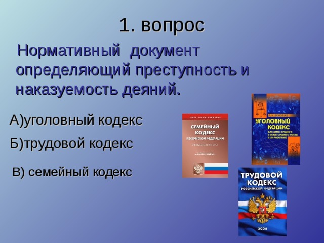 1. вопрос  Нормативный документ определяющий преступность и наказуемость деяний. А)уголовный кодекс Б)трудовой кодекс В) семейный кодекс