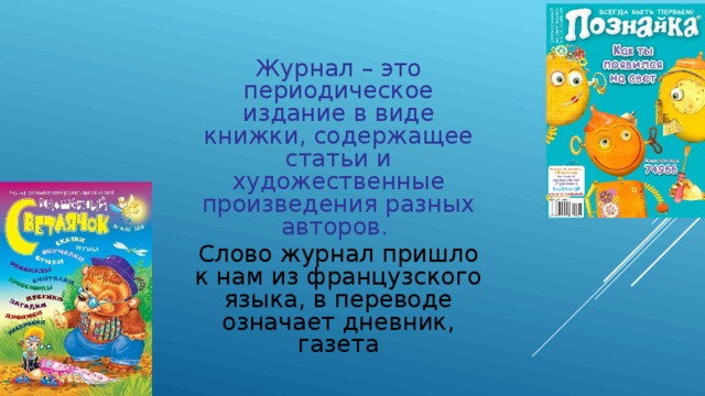Журнал – это периодическое издание в виде книжки, содержащее статьи и художественные произведения разных авторов. Слово журнал пришло к нам из французского языка, в переводе означает дневник, газета 