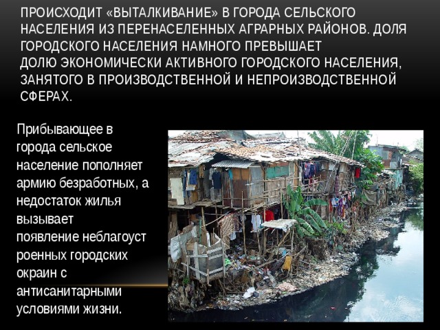 Происходит «выталкивание» в города сельского населения из перенаселенных аграрных районов. Доля городского населения намного превышает долю экономически активного городского населения, занятого в производственной и непроизводственной сферах. Прибывающее в города сельское население пополняет армию безработных, а недостаток жилья вызывает появление неблагоустроенных городских окраин с антисанитарными условиями жизни. 