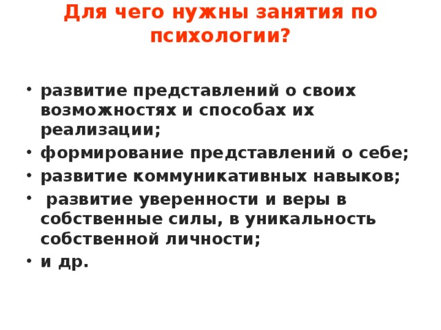 Для чего нужны занятия по психологии?   развитие представлений о своих возможностях и способах их реализации; формирование представлений о себе; развитие коммуникативных навыков;  развитие уверенности и веры в собственные силы, в уникальность собственной личности; и др. 