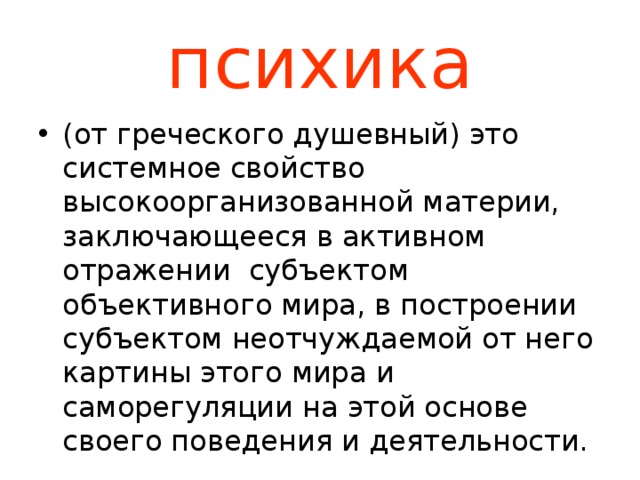 психика (от греческого душевный) это системное свойство высокоорганизованной материи, заключающееся в активном отражении субъектом объективного мира, в построении субъектом неотчуждаемой от него картины этого мира и саморегуляции на этой основе своего поведения и деятельности. 